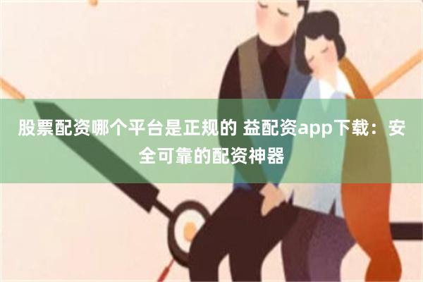 股票配资哪个平台是正规的 益配资app下载：安全可靠的配资神器