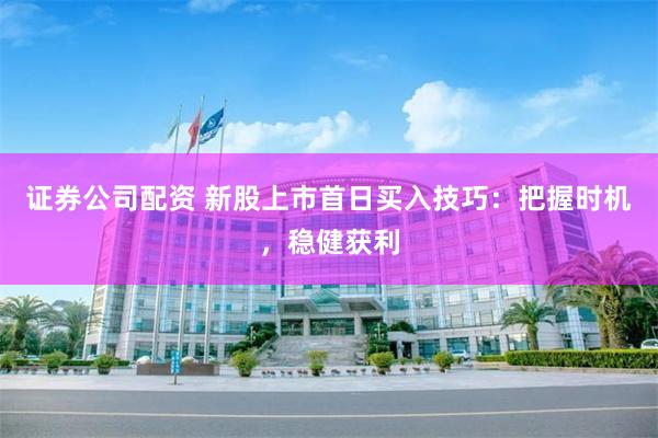 证券公司配资 新股上市首日买入技巧：把握时机，稳健获利