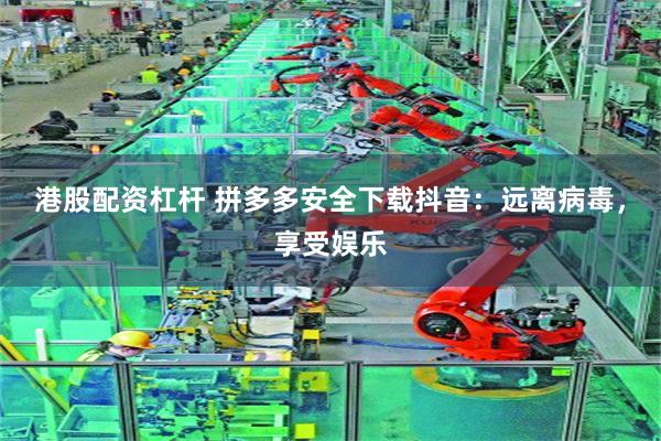 港股配资杠杆 拼多多安全下载抖音：远离病毒，享受娱乐