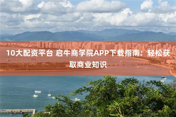 10大配资平台 启牛商学院APP下载指南：轻松获取商业知识