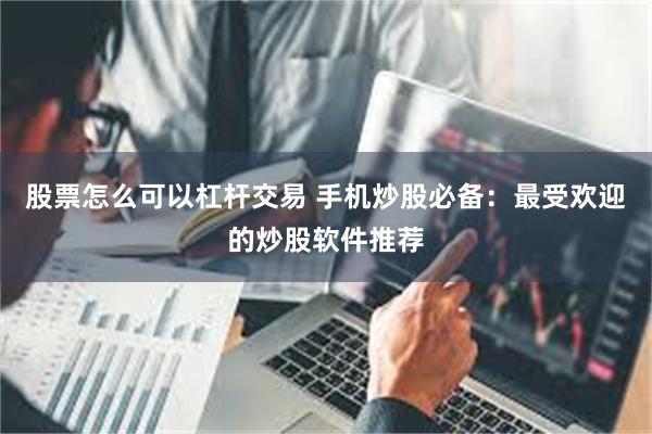 股票怎么可以杠杆交易 手机炒股必备：最受欢迎的炒股软件推荐