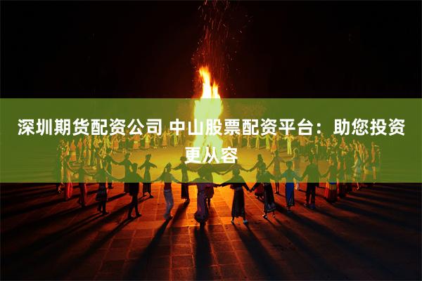 深圳期货配资公司 中山股票配资平台：助您投资更从容