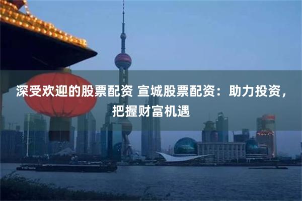 深受欢迎的股票配资 宣城股票配资：助力投资，把握财富机遇