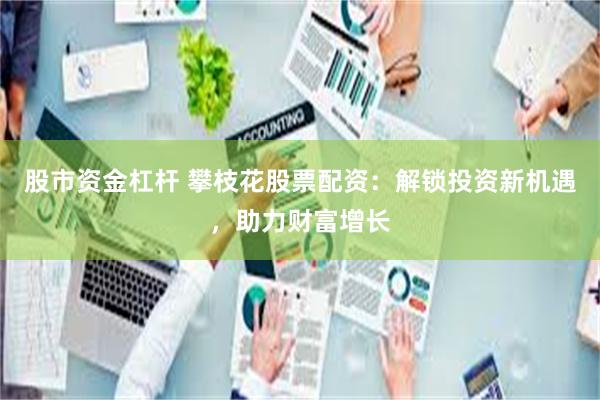股市资金杠杆 攀枝花股票配资：解锁投资新机遇，助力财富增长
