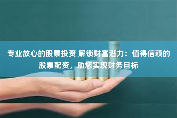 专业放心的股票投资 解锁财富潜力：值得信赖的股票配资，助您实现财务目标