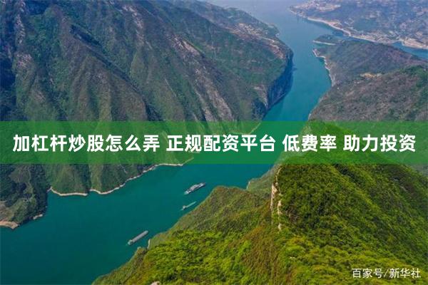 加杠杆炒股怎么弄 正规配资平台 低费率 助力投资