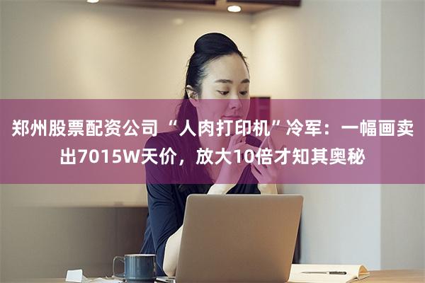 郑州股票配资公司 “人肉打印机”冷军：一幅画卖出7015W天价，放大10倍才知其奥秘