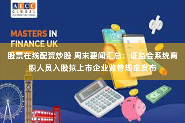 股票在线配资炒股 周末要闻汇总：证监会系统离职人员入股拟上市企业监管规定发布