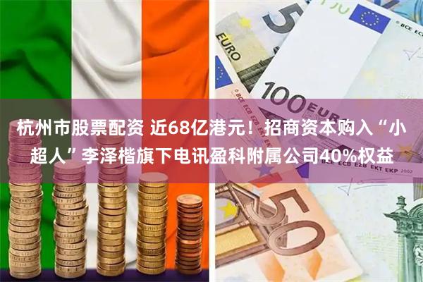 杭州市股票配资 近68亿港元！招商资本购入“小超人”李泽楷旗下电讯盈科附属公司40%权益