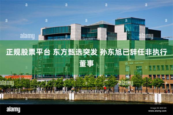 正规股票平台 东方甄选突发 孙东旭已辞任非执行董事