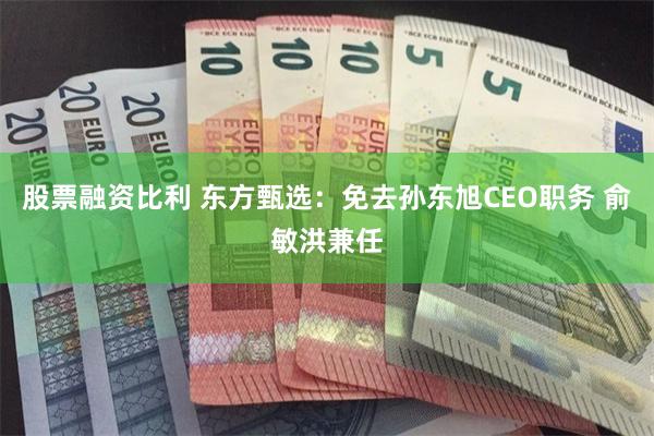 股票融资比利 东方甄选：免去孙东旭CEO职务 俞敏洪兼任