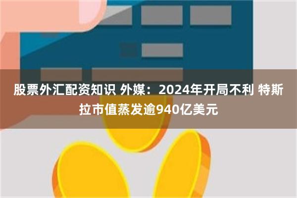 股票外汇配资知识 外媒：2024年开局不利 特斯拉市值蒸发逾940亿美元