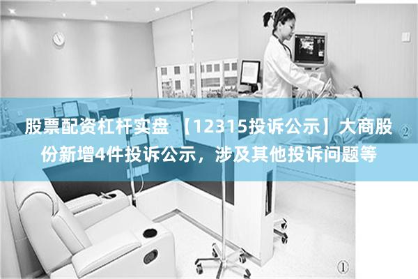 股票配资杠杆实盘 【12315投诉公示】大商股份新增4件投诉公示，涉及其他投诉问题等
