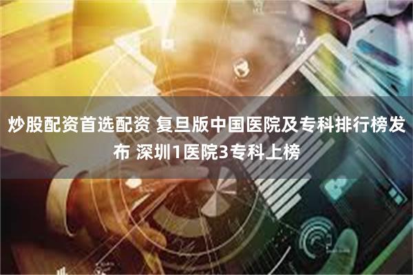 炒股配资首选配资 复旦版中国医院及专科排行榜发布 深圳1医院3专科上榜