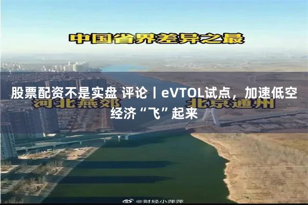 股票配资不是实盘 评论丨eVTOL试点，加速低空经济“飞”起来