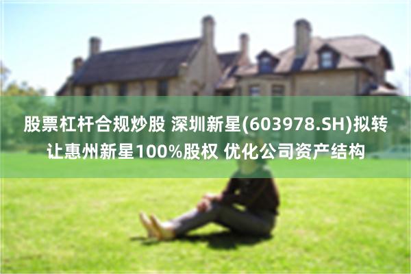 股票杠杆合规炒股 深圳新星(603978.SH)拟转让惠州新星100%股权 优化公司资产结构