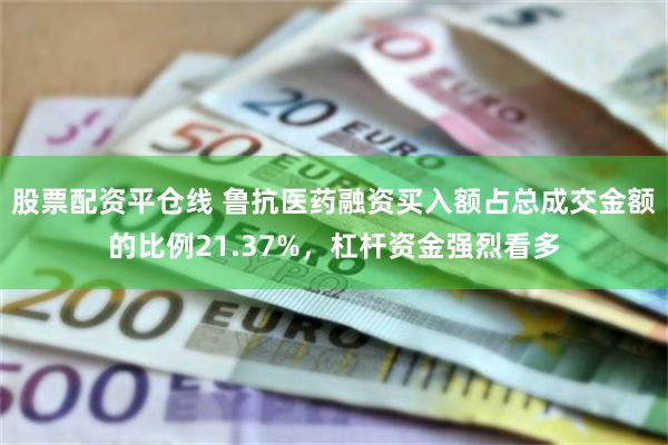 股票配资平仓线 鲁抗医药融资买入额占总成交金额的比例21.37%，杠杆资金强烈看多