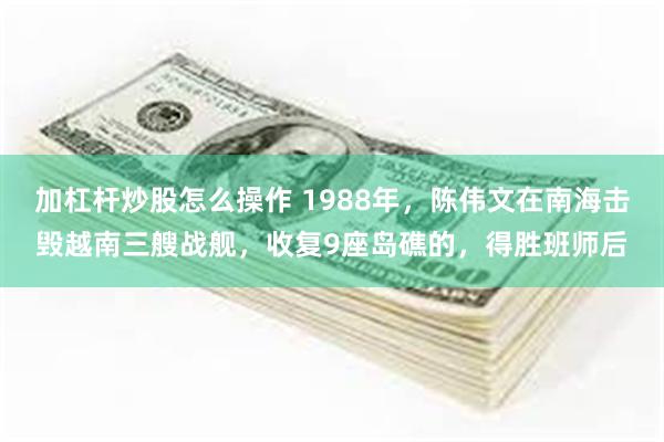 加杠杆炒股怎么操作 1988年，陈伟文在南海击毁越南三艘战舰，收复9座岛礁的，得胜班师后