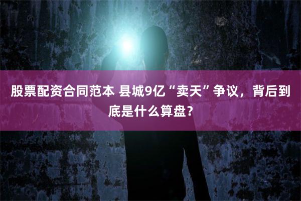 股票配资合同范本 县城9亿“卖天”争议，背后到底是什么算盘？