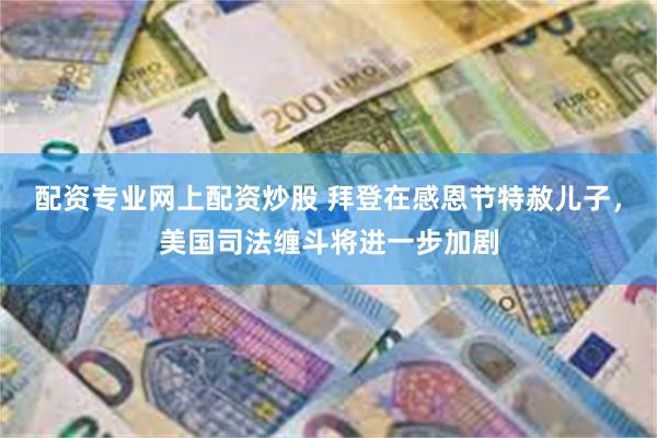 配资专业网上配资炒股 拜登在感恩节特赦儿子，美国司法缠斗将进一步加剧