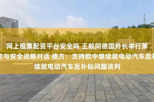网上股票配资平台安全吗 王毅同德国外长举行第七轮中德外交与安全战略对话 德方：支持欧中继续就电动汽车反补贴问题谈判