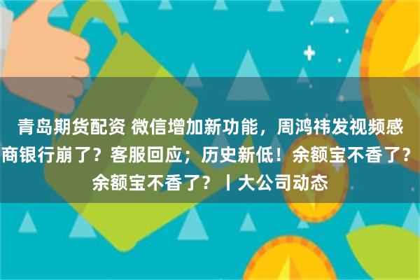 青岛期货配资 微信增加新功能，周鸿祎发视频感谢马化腾；招商银行崩了？客服回应；历史新低！余额宝不香了？丨大公司动态