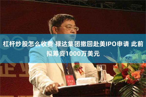 杠杆炒股怎么收费 禄达集团撤回赴美IPO申请 此前拟筹资1000万美元