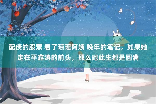 配债的股票 看了琼瑶阿姨 晚年的笔记，如果她走在平鑫涛的前头，那么她此生都是圆满