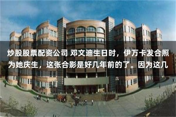 炒股股票配资公司 邓文迪生日时，伊万卡发合照为她庆生，这张合影是好几年前的了。因为这几