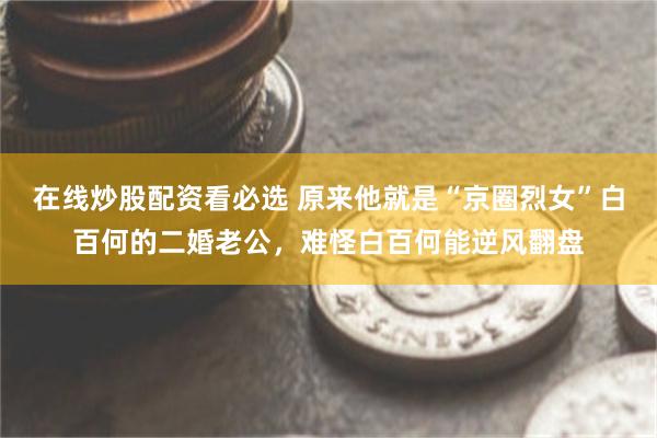 在线炒股配资看必选 原来他就是“京圈烈女”白百何的二婚老公，难怪白百何能逆风翻盘
