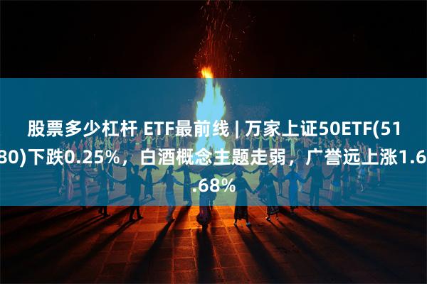 股票多少杠杆 ETF最前线 | 万家上证50ETF(510680)下跌0.25%，白酒概念主题走弱，广誉远上涨1.68%