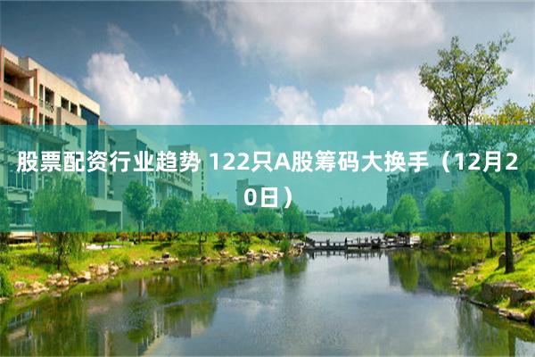 股票配资行业趋势 122只A股筹码大换手（12月20日）