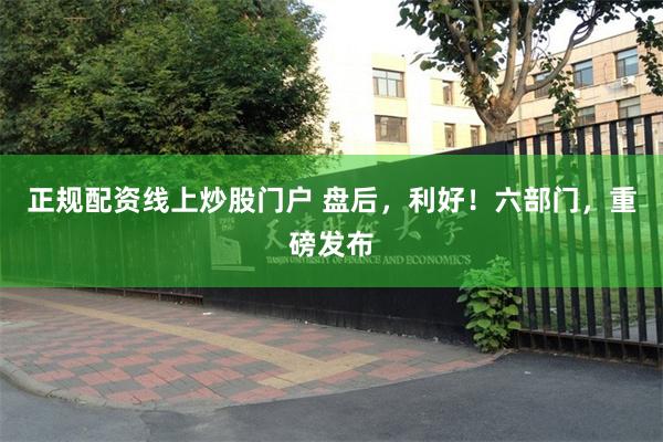 正规配资线上炒股门户 盘后，利好！六部门，重磅发布