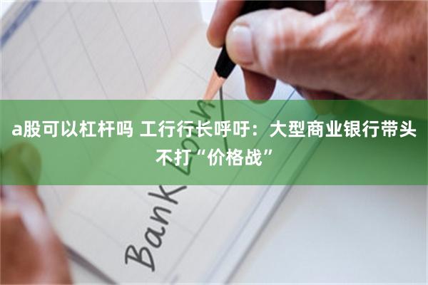 a股可以杠杆吗 工行行长呼吁：大型商业银行带头不打“价格战”