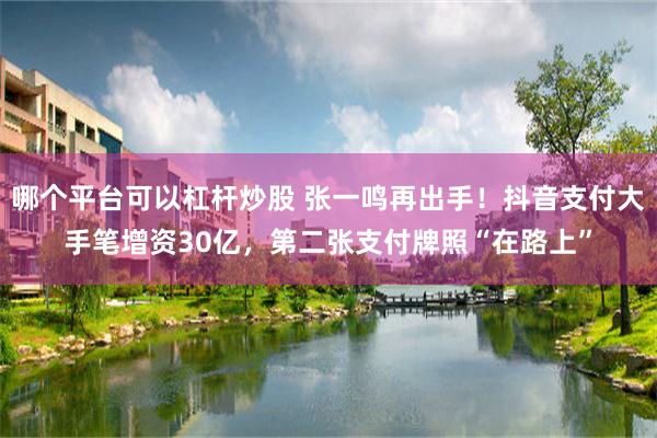 哪个平台可以杠杆炒股 张一鸣再出手！抖音支付大手笔增资30亿，第二张支付牌照“在路上”