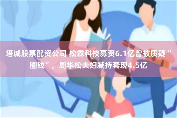 塔城股票配资公司 松霖科技募资6.1亿曾被质疑“圈钱”，周华松夫妇减持套现4.5亿