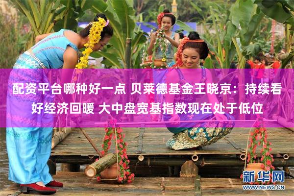 配资平台哪种好一点 贝莱德基金王晓京：持续看好经济回暖 大中盘宽基指数现在处于低位