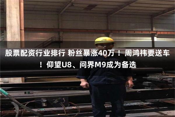 股票配资行业排行 粉丝暴涨40万 ！周鸿祎要送车！仰望U8、问界M9成为备选