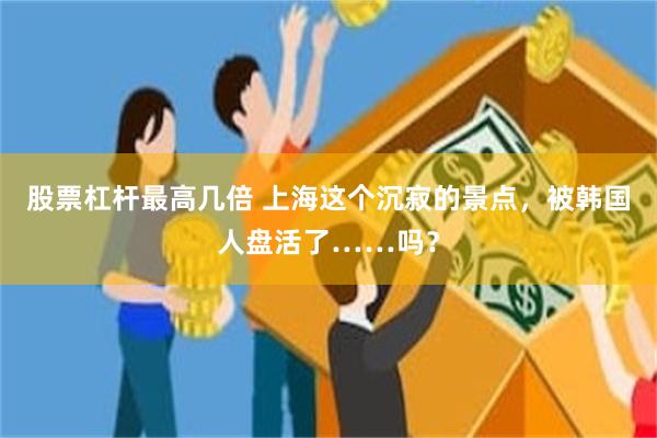 股票杠杆最高几倍 上海这个沉寂的景点，被韩国人盘活了……吗？