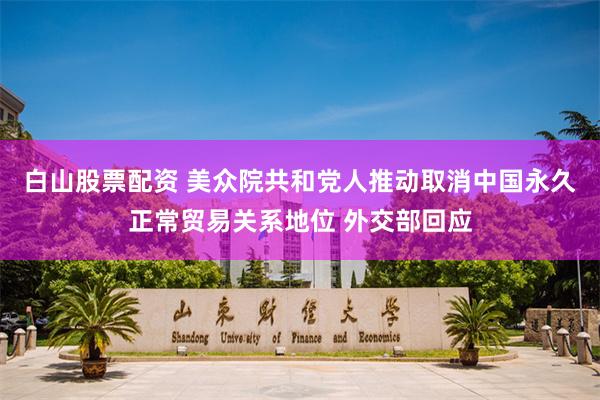 白山股票配资 美众院共和党人推动取消中国永久正常贸易关系地位 外交部回应