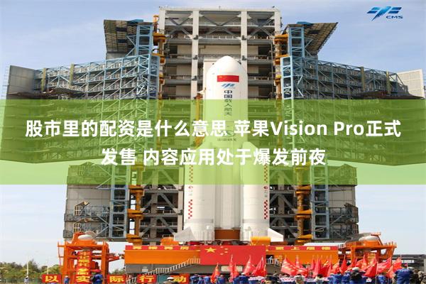 股市里的配资是什么意思 苹果Vision Pro正式发售 内容应用处于爆发前夜