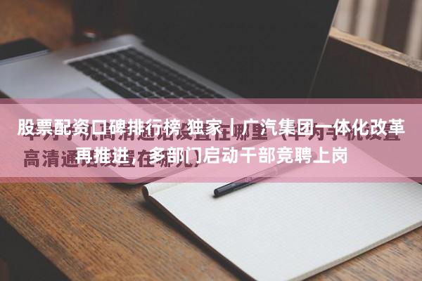 股票配资口碑排行榜 独家｜广汽集团一体化改革再推进，多部门启动干部竞聘上岗