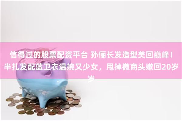 信得过的股票配资平台 孙俪长发造型美回巅峰！半扎发配蓝卫衣温婉又少女，甩掉微商头嫩回20岁