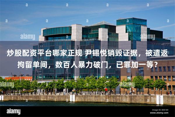 炒股配资平台哪家正规 尹锡悦销毁证据，被遣返拘留单间，数百人暴力破门，已罪加一等？
