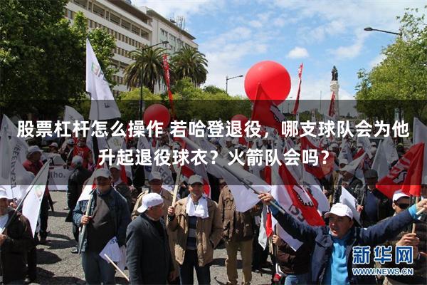 股票杠杆怎么操作 若哈登退役，哪支球队会为他升起退役球衣？火箭队会吗？