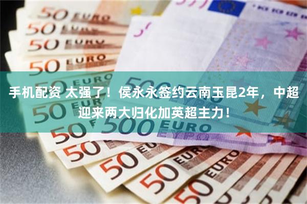 手机配资 太强了！侯永永签约云南玉昆2年，中超迎来两大归化加英超主力！