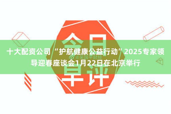十大配资公司 “护航健康公益行动”2025专家领导迎春座谈会1月22日在北京举行