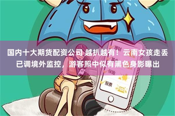国内十大期货配资公司 越扒越有！云南女孩走丢已调境外监控，游客照中似有黑色身影曝出