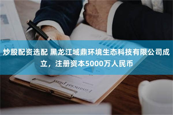 炒股配资选配 黑龙江域鼎环境生态科技有限公司成立，注册资本5000万人民币