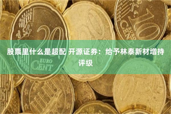 股票里什么是超配 开源证券：给予林泰新材增持评级